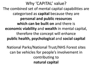 Why CAPITAL value?
The combined set of mental capital capabilities are
categorised as capital because they are
personal and public resources
which can be built on and there is
economic viability and wealth in mental capital,
therefore the concept will enhance
public health, psychological and social capital
National Parks/National Trust/NHS Forest sites
can be vehicles for peoples involvement in
contributing to
natural capital
 