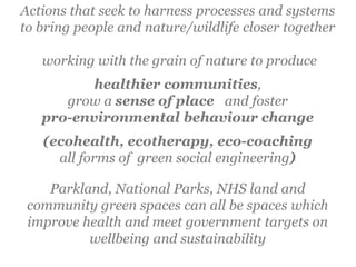 Actions that seek to harness processes and systems
to bring people and nature/wildlife closer together
working with the grain of nature to produce
healthier communities,
grow a sense of place and foster
pro-environmental behaviour change
(ecohealth, ecotherapy, eco-coaching
all forms of green social engineering)
Parkland, National Parks, NHS land and
community green spaces can all be spaces which
improve health and meet government targets on
wellbeing and sustainability
 