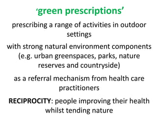 green prescriptions
prescribing a range of activities in outdoor
settings
with strong natural environment components
(e.g. urban greenspaces, parks, nature
reserves and countryside)
as a referral mechanism from health care
practitioners
RECIPROCITY: people improving their health
whilst tending nature
 