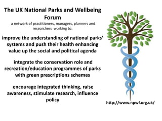 http://www.npwf.org.uk/
The UK National Parks and Wellbeing
Forum
a network of practitioners, managers, planners and
researchers working to:
improve the understanding of national parks
systems and push their health enhancing
value up the social and political agenda
integrate the conservation role and
recreation/education programmes of parks
with green prescriptions schemes
encourage integrated thinking, raise
awareness, stimulate research, influence
policy
 