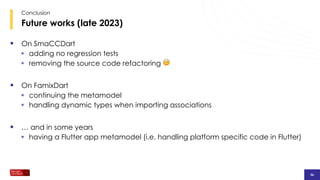 36
36
36
Future works (late 2023)
Conclusion
§ On SmaCCDart
§ adding no regression tests
§ removing the source code refactoring 🤕
§ On FamixDart
§ continuing the metamodel
§ handling dynamic types when importing associations
§ … and in some years
§ having a Flutter app metamodel (i.e. handling platform specific code in Flutter)
 