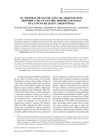 Volumen 47, Nº 4, 2015. Páginas 603-619
Chungara, Revista de Antropología Chilena
EL MINERAL DE PAN DE AZÚCAR. ARQUEOLOGÍA
HISTÓRICA DE UN CENTRO MINERO COLONIAL
EN LA PUNA DE JUJUY (ARGENTINA)*
PAN DE AZÚCAR’S MINERAL. HISTORICAL ARCHAEOLOGY OF A COLONIAL
MINING CENTER IN THE JUJUY PUNA (ARGENTINA)
Carlos I. Angiorama1, María Florencia Becerra1 y María Josefina Pérez Pieroni1
En este trabajo se presentan los resultados de una investigación sobre el asiento de mineral de Pan de Azúcar (sur de Pozuelos,
Puna de Jujuy, Argentina), desarrollada en el marco de un proyecto más amplio sobre minería y metalurgia colonial en la región.
Se detallan las menciones que sobre Pan de Azúcar hallamos en las fuentes escritas, las evidencias arqueológicas registradas en el
campo, y los resultados de los análisis arqueométricos realizados sobre ellas. La explotación del yacimiento se habría iniciado a
principios del siglo XVII y continuado de forma intermitente a lo largo de todo el período colonial, generando un poblado que no
alcanzó la relevancia de otros centros mineros cercanos, pero que se destaca en el contexto del sur de Pozuelos en relación con la
ocupación contemporánea, de carácter básicamente rural y sin acceso a bienes foráneos de raigambre europea.
Palabras claves: minería, período colonial, arqueometalurgia, arqueometría.
This paper presents the results of an ongoing research project at the mineral settlement of Pan de Azúcar (south of Pozuelos,
Jujuy Puna, Argentina). This work is part of a wider research project on colonial mining and metallurgy in the region. Here, we
detail the references to Pan de Azúcar found in the historic sources, the archaeological evidence recorded during fieldwork, and
the results of the archaeometric analyses made on these recovered samples. The exploitation of the ore may have started in the
early XVII century and continued intermittently during the whole colonial period. This gave rise to a settlement that, although not
as important as other nearby mining centres, stood out in the context of the southern Pozuelos basin, compared to contemporary
occupations, basically rural and without access to foreign goods of European origin.
Key words: Mining, Colonial Period, archaeometallurgy, archaeometry.
* Artículo seleccionado del conjunto de ponencias presentadas en el simposio Minería y metalurgia en losAndes, 54° Congreso
Internacional de Americanistas, Viena, Austria, 2012, simposio coordinado por Luis González y Diego Salazar. Editado por
Diego Salazar y Valentina Figueroa, en su calidad de editores invitados de la Revista.
1 Instituto de Arqueología y Museo, Instituto Superior de Estudios Sociales (ISES-CONICET). San Martín 1545, San Miguel
de Tucumán (4000), Argentina. carlosangiorama@gmail.com; florenciabecerra@gmail.com; josefinaperezp@gmail.com
Recibido: octubre 2013. Aceptado: octubre 2014.
Lapresenciaderiquezasminerales,especialmente
de oro y plata, en la Puna de Jujuy, en los actuales
departamentos deYavi, Santa Catalina, Cochinoca
y gran parte del de Rinconada (Jujuy, Argentina),
generó en los colonizadores europeos un especial
interés en estos territorios (Albeck y Palomeque
2009; Gil Montero 2004; Palomeque 2006; Sica
y Ulloa 2007). Tanto mineros como comerciantes
y trabajadores indígenas arribaron a la región en
las primeras décadas del siglo XVII –también
en momentos previos–, estimulando la creación
de asientos de españoles y la instalación de
campamentos mineros e ingenios (Gil Montero
2004; Sica 2006). Alrededor de 1660, el territorio
puneño que concentraba las riquezas minerales
se hallaba salpicado por una serie de asientos de
mineral y pueblos localizados en las cercanías de
las áreas mineras o vinculadas directamente a ellas
(Becerra 2012).Aunque las expectativas generadas
en torno a la explotación de los yacimientos de oro
y plata de la región fueron muy grandes, esperando
igualar o superar a los de áreas cercanas como las
de Lípez o Chichas, o incluso al mismo Potosí, la
minería puneña no logró equipararse a estos grandes
centros mineros, y su economía regional dependió
principalmente de las demandas de aquellos, a partir
de las que se movilizó la producción de la Puna,
principalmente ganadera, para el abastecimiento de
los trabajadores (Conti 2010). Esta afirmación no
niega, sin embargo, que la minería de oro y plata,
aún a baja y mediana escala, jugó un papel muy
relevante en la organización y dinámica del espacio
y la población puneña durante el período colonial,
como recientes investigaciones lo han demostrado
http://dx.doi.org/10.4067/S0717-73562015005000045. Publicado en línea: 14-octubre-2015.
 