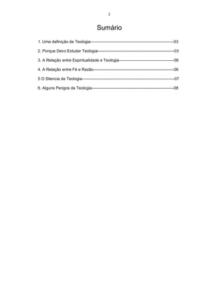 2
Sumário
1. Uma definição de Teologia--------------------------------------------------------------03
2. Porque Devo Estudar Teologia---------------------------------------------------------03
3. A Relação entre Espiritualidade e Teologia-----------------------------------------06
4. A Relação entre Fé e Razão------------------------------------------------------------06
5 O Silencia da Teologia---------------------------------------------------------------------07
6. Alguns Perigos da Teologia-------------------------------------------------------------08
 