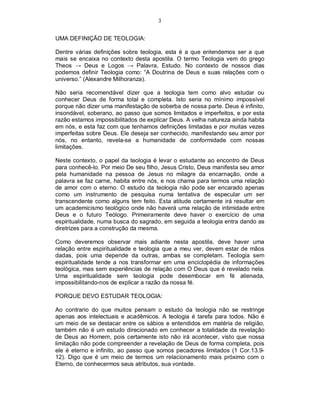 3
UMA DEFINIÇÃO DE TEOLOGIA:
Dentre várias definições sobre teologia, esta é a que entendemos ser a que
mais se encaixa no contexto desta apostila. O termo Teologia vem do grego
Theos → Deus e Logos → Palavra, Estudo. No contexto de nossos dias
podemos definir Teologia como: “A Doutrina de Deus e suas relações com o
universo.” (Alexandre Milhoranza).
Não seria recomendável dizer que a teologia tem como alvo estudar ou
conhecer Deus de forma total e completa. Isto seria no mínimo impossível
porque não dizer uma manifestação de soberba de nossa parte. Deus é infinito,
insondável, soberano, ao passo que somos limitados e imperfeitos, e por esta
razão estamos impossibilitados de explicar Deus. A velha natureza ainda habita
em nós, e esta faz com que tenhamos definições limitadas e por muitas vezes
imperfeitas sobre Deus. Ele deseja ser conhecido, manifestando seu amor por
nós, no entanto, revela-se a humanidade de conformidade com nossas
limitações.
Neste contexto, o papel da teologia é levar o estudante ao encontro de Deus
para conhecê-lo. Por meio De seu filho, Jesus Cristo, Deus manifesta seu amor
pela humanidade na pessoa de Jesus no milagre da encarnação, onde a
palavra se faz carne, habita entre nós, e nos chama para termos uma relação
de amor com o eterno. O estudo da teologia não pode ser encarado apenas
como um instrumento de pesquisa numa tentativa de especular um ser
transcendente como alguns tem feito. Esta atitude certamente irá resultar em
um academicismo teológico onde não haverá uma relação de intimidade entre
Deus e o futuro Teólogo. Primeiramente deve haver o exercício de uma
espiritualidade, numa busca do sagrado, em seguida a teologia entra dando as
diretrizes para a construção da mesma.
Como deveremos observar mais adiante nesta apostila, deve haver uma
relação entre espiritualidade e teologia que a meu ver, devem estar de mãos
dadas, pois uma depende da outras, ambas se completam. Teologia sem
espiritualidade tende a nos transformar em uma enciclopédia de informações
teológica, mas sem experiências de relação com O Deus que é revelado nela.
Uma espiritualidade sem teologia pode desembocar em fé alienada,
impossibilitando-nos de explicar a razão da nossa fé.
PORQUE DEVO ESTUDAR TEOLOGIA:
Ao contrario do que muitos pensam o estudo da teologia não se restringe
apenas aos intelectuais e acadêmicos. A teologia é tarefa para todos. Não é
um meio de se destacar entre os sábios e entendidos em matéria de religião,
também não é um estudo direcionado em conhecer a totalidade da revelação
de Deus ao Homem, pois certamente isto não irá acontecer, visto que nossa
limitação não pode compreender a revelação de Deus de forma completa, pois
ele é eterno e infinito, ao passo que somos pecadores limitados (1 Cor.13.9-
12). Digo que é um meio de termos um relacionamento mais próximo com o
Eterno, de conhecermos seus atributos, sua vontade.
 