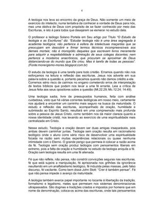 4
A teologia nos leva ao encontro da graça de Deus. Não somente um meio de
exercício do intelecto, numa tentativa de conhecer a vontade de Deus para nós,
mas uma dádiva de Deus com propósito de se fazer conhecido por meio das
Escrituras, e isto é para todos que desejarem se esmerar no estudo dela.
O professor e teólogo Solano Portela em Seu artigo por Título “O Estudo da
teologia e as Escrituras” diz: “Estudar teologia não é uma área segregada à
academia teológica; não pertence à esfera de intelectuais maçantes que se
preocupam em descobrir e firmar termos técnicos incompreensíveis aos
demais mortais; não é monopólio daqueles que escrevem livros meramente
para adquirir a respeitabilidade e admiração de seus colegas docentes; nem
pertence a mosteiros anacrônicos, que procuram se aproximar de Deus
distanciando-se do mundo que Ele criou. Mas é tarefa de todas as pessoas”.
(Fonte:monergismo-mores.blogspot.com.br)
O estudo da teologia é uma tarefa para todo cristão. Erramos quando não nos
esforçamos na leitura e reflexão das escrituras. Jesus nos adverte em sua
palavra sobre a questão e, portanto pecamos quando não damos crédito a ela.
Corremos sério risco de cairmos no engano cometendo erros de interpretação
de textos bíblicos que podem nos levar a uma fé errante. Leia a crítica de
Jesus feita aos seus opositores sobre a questão (Mt.22.29; Mc.12.24; 14.49).
Uma teologia sadia, livre de pressupostos humanos, feita com análise
cuidadosa, visto que há várias correntes teológicas em nosso meio, certamente
nos ajudará a encontrar um caminho mais seguro na busca da maturidade. O
estudo e reflexão das escrituras, acompanhado de oração, humildade e
submissão ao Espírito Santo, resultará em uma compreensão mais profunda
sobre a pessoa de Jesus Cristo, como também nos dá maior clareza quanto a
nossa identidade cristã, nos levando ao exercício de uma espiritualidade mais
centralizada em Cristo.
Nesse estudo, Teologia e oração devem ser duas amigas inseparáveis, pois
ambas devem caminhar juntas. Teologia sem oração resulta em racionalismo
teológico onde o aluno corre sério risco de desenvolver uma espiritualidade
focada na razão sem muitas experiências relacionais ou quase nenhuma
intimidade com o Eterno. O grande perigo que permeia é colocar a razão acima
da fé. Teologia sem oração produz teólogos com pensamentos liberais em
extremo, pois a falta de oração e humildade no estudo da teologia aniquila a fé.
Oração sem teologia resulta em uma fé alienada.
Fé que não reflete, não pensa, não constrói convicções seguras nas escrituras,
fé que está sujeira a manipulação, fé aprisionada nos grilhões da ignorância
resultando em um analfabetismo teológico, fé induzida pelas massas, pelo falso
discurso, fé vacilante. Como bem disse John Stott: “Crer é também pensar”. Fé
que não pensa impede o avanço da maturidade.
A teologia também exerce papel importante no tocante à libertação da tradição,
formalismo e legalismo, males que permeiam nos sistemas denominacionas
ultrapassados. São dogmas e tradições criados e impostos por homens que em
nome da denominação, coloca-os acima das escrituras, onde tais pensamentos
 