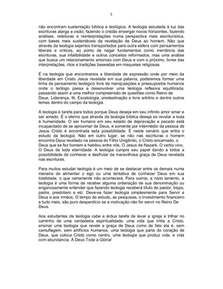 5
não encontram sustentação bíblica e teológica. A teologia estudada à luz das
escrituras alarga a visão, fazendo o cristão enxergar novos horizontes, fazendo
análises, releituras e reinterpretações numa perspectiva mais escriturística,
com bases mais sustentáveis da revelação de Deus ao homem. Não que
através da teologia sejamos transportados para outra esfera com pensamentos
liberais e críticos, ao ponto de negar fundamentos como inerrância das
escrituras, sua infalibilidade e outros conceitos reformados, mas uma análise
que busca um relacionamento amoroso com Deus e com o próximo, livres das
interpretações, ritos e tradições baseadas em maquetes religiosas.
É na teologia que encontramos a liberdade de expressão onde por meio da
liberdade em Cristo Jesus revelada em sua palavra, poderemos formar uma
linha de pensamento teológico livre de manipulações e pressupostos humanos
onde o teólogo passa a desenvolver uma teologia reflexiva equilibrada,
passando assim a uma melhor compreensão de questões como Reino de
Deus, Liderança, fé, Escatologia, predestinação e livre arbítrio e dentre outros
temas dentro do campo da teologia.
A teologia é tarefa para todos porque Deus deseja em seu infinito amor amar e
ser amado. É o eterno que através da teologia bíblica deseja se revelar a toda
à humanidade. O ser humano em seu estado de depravação e pecado está
incapacitado de se aproximar de Deus, e somente por intermédio da pessoa de
Jesus Cristo é encontrada esta possibilidade. É neste cenário que entra o
estudo da teologia. Não em outro lugar, se não nas escrituras o homem
encontra Deus revelado na pessoa do Filho Unigênito, o Cristo encarnado, o
Deus que se fez homem e habitou entre nós, O Jesus de Nazaré, O verbo vivo,
O Deus de toda eternidade. A teologia cumpre seu papel dando a todos a
possibilidade de conhecer e desfrutar da maravilhosa graça de Deus revelada
nas escrituras.
Para muitos estudar teologia é um meio de se destacar entre os demais numa
maneira de alimentar o ego ou uma tentativa de conhecer Deus em sua
totalidade, o que certamente não acontecerá. Para outros, e nisto lamento, a
teologia é uma forma de receber alguma ordenação de sua denominação ou
enganosamente entender que fazendo teologia receberá título de pastor, bispo,
padre, presbítero e etc. Deve-se fazer teologia simplesmente para Servir a
Deus e aos irmãos. O tempo de estudo, as pesquisas, o investimento financeiro
e tudo mais, são puro desperdício se a motivação não for servir no Reino De
Deus.
Aos estudantes de teologia cabe a árdua tarefa de levar a igreja a trilhar no
caminho de uma verdadeira espiritualidade, uma vida que imita a Cristo,
ensinar uma teologia que revele a graça de Deus como de fato ela é, sem
camuflagem, sem artifícios humanos, uma teologia que parte do coração de
Deus, que coloca Cristo como centro, uma teologia que produz vida, e vida
com abundancia. À Deus Toda a Glória!
 
