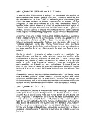 6
A RELAÇÃO ENTRE ESPÍRITUALIDADE E TEOLOGIA:
A relação entre espiritualidade e teologia, tão importante para termos um
relacionamento mais íntimo e pessoal com Deus, na maioria das vezes, não
tem sido exercitada de forma correta no meio evangélico. Em nossas igrejas,
Existe uma forte tendência de sermos sempre levados ao extremo, ou seja,
abraçando um lado em detrimento do outro. Para entendermos melhor a
questão, basta apenas observar a pratica de espiritualidade das igrejas da
America latina e Europa. Ambas diferem bastante uma da outra. A primeira é
mística, onde se valoriza a oração, manifestação de dons como profecias,
curas, línguas, deixando em segundo plano o estudo e reflexão das escrituras.
A segunda prega uma teologia racional, onde a razão prevalece, e submete a
bíblia à razão humana. Nesta espiritualidade, descarta-se a possibilidade de
uma experiência relacional com Deus. Essa forma de espiritualidade, forma
teólogos puramente racionalistas. Teólogos que não oram, não creem em
verdades espirituais como, céu, inferno, Ressurreição, dons espirituais,
milagres, existência de demônios e outros. Não sentem mais o desejo ardente
em seus corações de ter um relacionamento de amor com Deus e com o
próximo.
Diante do desafio, certamente o melhor caminho é o equilíbrio. Para
desenvolvermos uma teologia sadia, devemos buscar um equilíbrio entre
espiritualidade e teologia. Questões da bíblia que o nosso intelecto não
consegue compreender, só podem ser reveladas por meio da fé. A fé não pode
anular a razão, mas transcende, revelando verdades espirituais não
compreendidas pela limitação do nosso entendimento humano. É preciso
entender que a teologia não irá dar todas as respostas que queremos, mas sua
finalidade é ajudar na construção de uma espiritualidade centrada em Cristo
Jesus.
É necessário que haja também uma fé com entendimento, uma fé que pensa,
uma fé reflexiva, para não cairmos no erro do fanatismo religioso, onde muitos
se tornado alienados por falta de entendimento. Portanto, uma teologia sem
espiritualidade nos leva a um racionalismo sem vida, e uma espiritualidade sem
teologia, nos leva a uma fé sem entendimento. (www.teologiaevida.com.br)
A RELAÇÃO ENTRE FÉ E RAZÃO:
Por vários séculos, através da história muitos ramos da teologia se valeram da
razão para tentar explicar teologicamente as devidas questões sobre o
assunto. Mas a própia história relata que muitos caíram em um abismo sem
volta. Negaram a fé em benefício da exaltação da razão, submetendo a bíblia
sobre o crivo do entendimento humano. Influenciados pelo pensamento de que
tudo deveria ser explicado pela mente humana, muitos cristãos defenderam a
ideia de que a Bíblia deveria estar submissa ao crivo da razão. Então, tudo que
não fosse explicado racionalmente de veria ser descartado. Esse pensamento
formou uma teologia antropocêntrica, racionalista que desprezava a Bíblia e
abraçava a razão humana. A Escritura foi submetida ao limitado pensamento
humano.
 