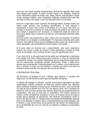 7
Tudo que não fosse provado cientificamente deveria ser rejeitado. Não havia
mais espaço para oração. A razão humana tragou a fé. Milagres, doutrinas
como nascimento virginal de Cristo, Céu, Anjos, Inferno, ressurreição e muitas
outras verdades bíblicas, foram totalmente rejeitadas simplesmente pelo fato
da razão humana não aceitar o que não fosse provado à luz do saber.
Entre fé e razão deve haver equilíbrio. Na teologia bíblica, Existem textos que
nossa razão humana não consegue compreender, é inútil explicar o
inexplicável, é como lutar contra a correnteza em um barco sem leme ou
enxergar o caminho no deserto em noite de eclipse. No entanto, por meio da fé
nós cremos e pregamos com convicção. O inexplicável pode ser aceito por
meio da fé. Neste caso, é possível crer sem ter uma explicação definitiva sobre
a questão.
A fé não anula, mas transcende a razão. Como crer, por exemplo, na doutrina
da trindade ou na eleição e predestinação? É impossível entender pela razão
humana, mas pela fé cremos que é revelação de Deus para nós, ainda que em
nossa percepção, seja entendida de forma limitada e incompleta.
A fé deve estar em sintonia com o entendimento, pois como poderemos
explicar aos outros a razão da mesma? Como poderemos anunciar as boas
novas do evangelho, sem conhecer de fato o que ela significa para nós?
É por meio da fé, e não pelo exercício da razão que começamos e mantemos
uma relação com Deus. Relaciona-se para conhecer, e uma vez conhecendo,
começamos a amar e ser amado, desfrutando de sua maravilhosa graça que é
rica em misericórdia, compaixão, perdão, acolhimento. Então, a razão serve
apenas para compreender. Compreendemos com a mente, e nos relacionamos
com o coração. A razão nos faz entender, o espírito por meio da fé arde em
conhecer aquele que deu sua vida por nós na cruz do calvário.
O SILÊNCIO DA TEOLOGIA:
Há momentos na teologia em que o teólogo deve silenciar, e, portanto não
dogmatizar seu pensamento sobre algumas questões teológicas.
O silêncio da teologia é aplicado, quando encontramos passagens de difícil
interpretação. Existem assuntos na bíblia que sempre ficarão sem definição
total e completa. Podemos chamar isto de “mistérios de Deus”, pelo menos até
na volta do que é perfeito (Ler.1Cor.13). Em alguns casos, isto é chamado de
antinômio. Isto acontece quando encontramos doutrinas que aparentemente se
contradizem, mas que no final elas se completam. Tem havido através da
história, muitas divergências teológicas a cerca de diversos temas da bíblia e
levado alguns teólogos ao extremismo, não havendo concordância, entre os
pontos de vista de cada um. Nestes casos recomenda-se flexibilidade, abertura
para novos diálogos e respeito mútuo, compreendendo que nossa teologia, não
é infalível, e que outras linhas de pensamentos não devem ser desprezadas,
ter a sensibilidade de ouvir por meio de um debate ou diálogo os argumentos
do outro.
 