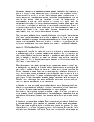 8
No estudo da teologia, o teólogo precisa se revestir de espírito de humildade e
buscar o equilíbrio para não correr o risco de abraçar uma e rejeitar a outra.
Temos uma forte tendência em escolher e estudar textos prediletos que por
muitas vezes são baseados em nossas confissões denominacianais, que na
maioria das vezes, parte de tradições, dogmas da denominação e
pressupostos e que no geral sempre concordam com nossa linha de
pensamento teológico. Entretanto, devemos estudar e refletir sobre textos que
confrontam a nossa teologia, visto que os mesmos são escriturísticos. O alvo é
construir uma teologia de forma equilibrada livre de pressupostos colocando a
palavra de Cristo como centro dela. Deve-se aproximar-se do texto
desprendido, livre, com espírito de humildade e oração.
Silenciar nossa teologia diante das dificuldades na interpretação dos enigmas
teológicos nos faz compreender e aceitar a soberania de Deus, que em sua
infinita sabedoria nos revela sua palavra como lhe apraz. O que aprouve a ele
revelar é o necessário. Especular é beirar o precipício, é manifestação de
soberba, é ausência de bom senso. Certamente o melhor caminho é o silêncio.
ALGUNS PERIGOS DA TEOLOGIA:
A exaltação à Filosofia. Há vários séculos atrás a filosofia já se misturava com
a teologia para explicar questões concernentes ao eterno. Isto é observado no
platonismo (Platão) que tentava explicar o sentido da vida além-túmulo. O
teólogo Agostinho também se valeu da filosofia para explicar questões
teológicas. Em fim, a filosofia certamente exerceu um importante papel na
história da igreja e da teologia.
Mas há um perigo que ronda os pretendentes que aspiram ao serviço teológico.
A valorização em extremo à filosofia. Muitos descambaram na armadilha do
racionalismo teológico. Estes se tornaram céticos sobre várias questões da
Bíblia, chegando a negar doutrinas fundamentais do cristianismo. Corremos o
risco de submeter nossa teologia ao crivo da filosofia, desprezando a fé e a
reflexão das escrituras. Foi esse perigoso ensino que fez com que muitos
teólogos da Europa, chamados “teólogos liberais” negassem a fé, abraçando a
filosofia como base para suas vidas. A filosofia tem o seu lugar na teologia,
mas nunca pode ser colocada acima da mesma.
A filosofia por sua vez dará sua contribuição em nossa formação teológica,
alargando o pensamento, onde leva o teólogo questionar o porquê das coisas,
no entanto não deverá exercer influência total em nossa teologia.
Outro perigo da teologia é separar teologia e oração. O teólogo que não ora
corre o perigo de cair no intelectualismo, dando ênfase ao conhecimento e ao
acúmulo de informações fazendo com que sua pregação se torne seca e sem
vida.
A dicotomia entre oração e teologia. Quando pensamos em estudo da teologia,
a primeira coisa que vem à mente é ler, pesquisar e refletir sobre as questões.
Mas é perigosa a prática deste exercício sem o regar da oração. Ao estar
diante do texto, o teólogo deve está revestido de humildade. Em oração, deve
submeter-se a iluminação do Espírito Santo para compreender e interpretar as
 