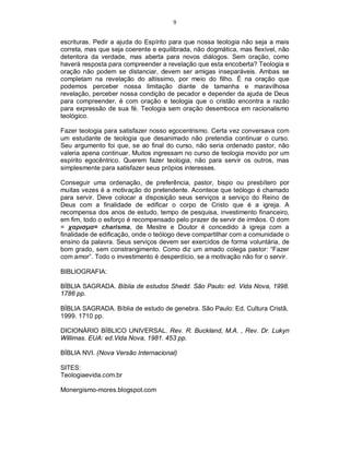 9
escrituras. Pedir a ajuda do Espírito para que nossa teologia não seja a mais
correta, mas que seja coerente e equilibrada, não dogmática, mas flexível, não
detentora da verdade, mas aberta para novos diálogos. Sem oração, como
haverá resposta para compreender a revelação que esta encoberta? Teologia e
oração não podem se distanciar, devem ser amigas inseparáveis. Ambas se
completam na revelação do altíssimo, por meio do filho. É na oração que
podemos perceber nossa limitação diante de tamanha e maravilhosa
revelação, perceber nossa condição de pecador e depender da ajuda de Deus
para compreender, é com oração e teologia que o cristão encontra a razão
para expressão de sua fé. Teologia sem oração desemboca em racionalismo
teológico.
Fazer teologia para satisfazer nosso egocentrismo. Certa vez conversava com
um estudante de teologia que desanimado não pretendia continuar o curso.
Seu argumento foi que, se ao final do curso, não seria ordenado pastor, não
valeria apena continuar. Muitos ingressam no curso de teologia movido por um
espírito egocêntrico. Querem fazer teologia, não para servir os outros, mas
simplesmente para satisfazer seus própios interesses.
Conseguir uma ordenação, de preferência, pastor, bispo ou presbítero por
muitas vezes é a motivação do pretendente. Acontece que teólogo é chamado
para servir. Deve colocar a disposição seus serviços a serviço do Reino de
Deus com a finalidade de edificar o corpo de Cristo que é a igreja. A
recompensa dos anos de estudo, tempo de pesquisa, investimento financeiro,
em fim, todo o esforço é recompensado pelo prazer de servir de irmãos. O dom
= χαρισμα= charisma, de Mestre e Doutor é concedido à igreja com a
finalidade de edificação, onde o teólogo deve compartilhar com a comunidade o
ensino da palavra. Seus serviços devem ser exercidos de forma voluntária, de
bom grado, sem constrangimento. Como diz um amado colega pastor: “Fazer
com amor”. Todo o investimento é desperdício, se a motivação não for o servir.
BIBLIOGRAFIA:
BÍBLIA SAGRADA. Bíblia de estudos Shedd. São Paulo: ed. Vida Nova, 1998.
1786 pp.
BÍBLIA SAGRADA. Bíblia de estudo de genebra. São Paulo: Ed. Cultura Cristã,
1999. 1710 pp.
DICIONÁRIO BÍBLICO UNIVERSAL. Rev. R. Buckland, M.A. , Rev. Dr. Lukyn
Willimas. EUA: ed.Vida Nova, 1981. 453 pp.
BÍBLIA NVI. (Nova Versão Internacional)
SITES:
Teologiaevida.com.br
Monergismo-mores.blogspot.com
 