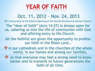 YEAR OF FAITH
            Oct. 11, 2012 – Nov. 24, 2013
50th Anniversary of the Solemn Opening of the Second Ecumenical Vatican Council

 The “door of faith” (Acts 14:27) is always open for
us, ushering us into the life of communion with God
          and offering entry to His Church.
All the faithful are given the opportunity to profess
             our faith in the Risen Lord…
 in our cathedrals and in the churches of the whole
      world, in our homes and among our families,
 so that everyone may feel a strong need to know
    better and to transmit to future generations the
                     faith of all time.
 