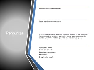 Perguntas
Antecipou ou está atrasada?
Onde ele disse e para quem?
Todos os detalhes da obra das matérias antigas, o que, quantos
homens, quanto tempo, é a primeira vez, o que muda, quantas
quadras, quantos metros, quantas árvores, de que tipo...
Como está hoje?
Como era antes?
Pessoas que passam
Movimento
É a primeira obra?
 