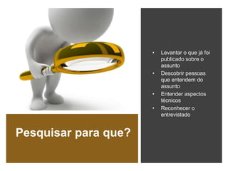 Pesquisar para que?
• Levantar o que já foi
publicado sobre o
assunto
• Descobrir pessoas
que entendem do
assunto
• Entender aspectos
técnicos
• Reconhecer o
entrevistado
 