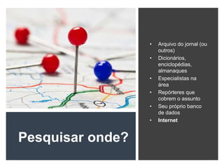 Pesquisar onde?
• Arquivo do jornal (ou
outros)
• Dicionários,
enciclopédias,
almanaques
• Especialistas na
área
• Repórteres que
cobrem o assunto
• Seu próprio banco
de dados
• Internet
 