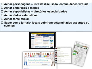  Achar personagens – lista de discussão, comunidades virtuais
 Achar endereços e mapas
 Achar especialistas – diretórios especializados
 Achar dados estatísticos
 Achar fonte oficial
 Saber como jornais· locais cobriram determinados assuntos ou
eventos
 