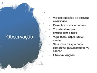Observação
• Ver contradições de discurso
e realidade
• Descobre novos enfoques
• Traz detalhes que
enriquecem o texto
• Veja, ouça, toque, prove,
cheire
• Se a fonte diz que pode
comprovar pessoalmente, vá
checar
• Observe reações
 