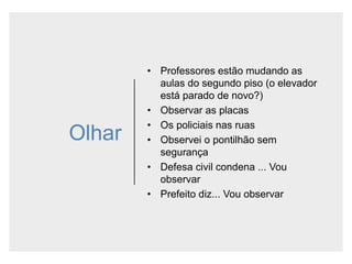 Olhar
• Professores estão mudando as
aulas do segundo piso (o elevador
está parado de novo?)
• Observar as placas
• Os policiais nas ruas
• Observei o pontilhão sem
segurança
• Defesa civil condena ... Vou
observar
• Prefeito diz... Vou observar
 