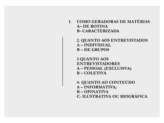 1. COMO GERADORAS DE MATÉRIAS
A– DE ROTINA
B- CARACTERIZADA
2. QUANTO AOS ENTREVISTADOS
A – INDIVIDUAL
B – DE GRUPOS
3 QUANTO AOS
ENTREVISTADORES
A – PESSOAL (EXCLUSIVA)
B – COLETIVA
4- QUANTO AO CONTEÚDO
A – INFORMATIVA;
B – OPINATIVA
C- ILUSTRATIVA OU BIOGRÁFICA
 