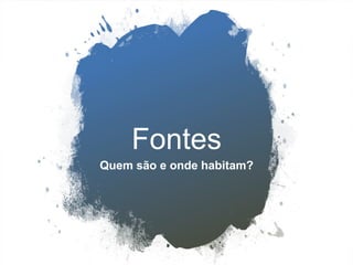 Fontes
Quem são e onde habitam?
 