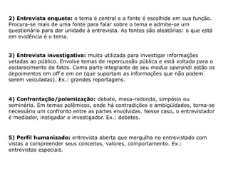 2) Entrevista enquete: o tema é central e a fonte é escolhida em sua função.
Procura-se mais de uma fonte para falar sobre o tema e admite-se um
questionário para dar unidade à entrevista. As fontes são aleatórias: o que está
em evidência é o tema.
3) Entrevista investigativa: muito utilizada para investigar informações
vetadas ao público. Envolve temas de repercussão pública e está voltada para o
esclarecimento de fatos. Como parte integrante de seu modus operandi estão os
depoimentos em off e em on (que suportam as informações que não podem
serem veiculadas). Ex.: grandes reportagens.
4) Confrontação/polemização: debate, mesa-redonda, simpósio ou
seminário. Em temas polêmicos, onde há contradições e ambigüidades, torna-se
necessário um confronto entre as partes envolvidas. Nesse caso, o entrevistador
é mediador, instigador e investigador. Ex.: debates.
5) Perfil humanizado: entrevista aberta que mergulha no entrevistado com
vistas a compreender seus conceitos, valores, comportamento. Ex.:
entrevistas especiais.
 