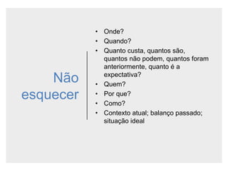 Não
esquecer
• Onde?
• Quando?
• Quanto custa, quantos são,
quantos não podem, quantos foram
anteriormente, quanto é a
expectativa?
• Quem?
• Por que?
• Como?
• Contexto atual; balanço passado;
situação ideal
 