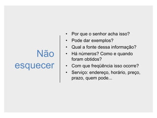 Não
esquecer
• Por que o senhor acha isso?
• Pode dar exemplos?
• Qual a fonte dessa informação?
• Há números? Como e quando
foram obtidos?
• Com que freqüência isso ocorre?
• Serviço: endereço, horário, preço,
prazo, quem pode...
 