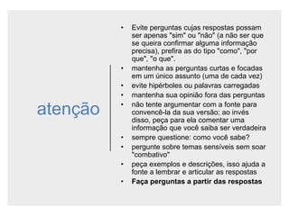 atenção
• Evite perguntas cujas respostas possam
ser apenas "sim" ou "não" (a não ser que
se queira confirmar alguma informação
precisa), prefira as do tipo "como", "por
que", "o que".
• mantenha as perguntas curtas e focadas
em um único assunto (uma de cada vez)
• evite hipérboles ou palavras carregadas
• mantenha sua opinião fora das perguntas
• não tente argumentar com a fonte para
convencê-la da sua versão; ao invés
disso, peça para ela comentar uma
informação que você saiba ser verdadeira
• sempre questione: como você sabe?
• pergunte sobre temas sensíveis sem soar
"combativo"
• peça exemplos e descrições, isso ajuda a
fonte a lembrar e articular as respostas
• Faça perguntas a partir das respostas
 