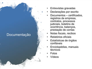 Documentação
• Entrevistas gravadas
• Declarações por escrito
• Documentos – certificados,
registros de empresa,
contratos, processos
judiciais, boletins de
ocorrência, balanços,
prestação de contas
• Notas fiscais, recibos
• Relatórios oficiais
• Estatísticas de órgãos
confiáveis
• Enciclopédias, manuais
técnicos
• Fotos
• Vídeos
 