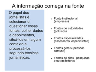 A informação começa na fonte
O papel dos
jornalistas é
selecionar e
questionar essas
fontes, colher dados
e depoimentos,
situá-los em algum
contexto e
processá-los
segundo técnicas
jornalísticas.
 Fonte institucional
(empresas)
 Fontes de autoridades
(políticos)
 Fontes especializadas
(assessores, especialistas)
 Fontes gerais (pessoas
comuns)
 Fontes de sites , pesquisas
e outras leituras
 