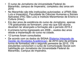 • O curso de Jornalismo da Universidade Federal do
Maranhão, campus de Imperatriz, completou dez anos em
2016
• No Maranhão são três instituições autorizadas: a UFMA (São
Luís e Imperatriz), Faculdade de Ciências Humanas e Sociais
Aplicadas (FAC São Luís) e Instituto Maranhense de Ensino e
Cultura (Imec).
• Em dez anos de existência do curso de Jornalismo, apenas
176 graduandos se formaram, uma vez que 520 alunos
deveriam ter alcançado a formação até o período 2015.2
• A primeira turma ingressado em 2006 -, exatos dez anos
desde a implantação do curso na cidade.
• 12 turmas foram consultadas
• De acordo com os dados do SIGAA (Sistema Integrado de
Gestão de Atividades Acadêmicas), de 2010 (ano da primeira
turma de formados) até o segundo semestre de 2015, 176
estudantes concluíram o curso de Comunicação Social com
habilitação em Jornalismo da Universidade Federal do
Maranhão, Campus de Imperatriz.
 