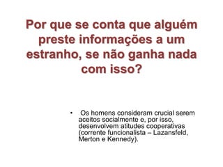 Por que se conta que alguém
preste informações a um
estranho, se não ganha nada
com isso?
• Os homens consideram crucial serem
aceitos socialmente e, por isso,
desenvolvem atitudes cooperativas
(corrente funcionalista – Lazansfeld,
Merton e Kennedy).
 