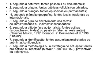 • 1. segundo a natureza: fontes pessoais ou documentais;
• 2. segundo a origem: fontes públicas (oficiais) ou privadas;
• 3. segundo a duração: fontes episódicas ou permanentes;
• 4. segundo o âmbito geográfico: fontes locais, nacionais ou
internacionais;
• 5. segundo o grau de envolvimento nos factos:
oculares/primárias ou indirectas/ secundárias;
• 6. segundo a atitude face ao jornalista: fontes activas
(espontâneas, ávidas) ou passivas (abertas, resistentes)
(Caminos Marcet, 1997; Borrat cit. in Bezunartea et al.1998,
p.81-82);
• 7. segundo a identificação: fontes assumidas/explicitadas ou
anónimas/confidenciais;
• 8. segundo a metodologia ou a estratégia de actuação: fontes
pró-activas ou reactivas (McNair, 1998, 147-150), preventivas
ou defensivas.
 