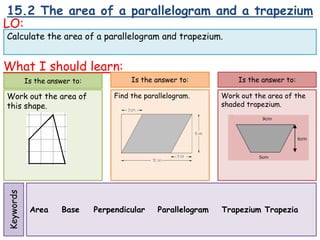15.2 The area of a parallelogram and a trapezium
LO:
What I should learn:
Is the answer to:
Work out the area of
this shape.
Area Base Perpendicular Parallelogram Trapezium Trapezia
Calculate the area of a parallelogram and trapezium.
Keywords
Is the answer to:
Find the parallelogram.
Is the answer to:
Work out the area of the
shaded trapezium.
 