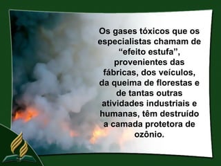 Os gases tóxicos que os
especialistas chamam de
      “efeito estufa”,
    provenientes das
 fábricas, dos veículos,
da queima de florestas e
     de tantas outras
 atividades industriais e
humanas, têm destruído
 a camada protetora de
          ozônio.
 