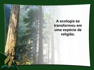 A ecologia se
transformou em
uma espécie de
     religião.
 