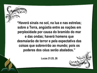 “Haverá sinais no sol, na lua e nas estrelas;
sobre a Terra, angústia entre as nações em
perplexidade por causa do bramido do mar
     e das ondas; haverá homens que
desmaiarão de terror e pela expectativa das
 coisas que sobrevirão ao mundo; pois os
    poderes dos céus serão abalados.”

                Lucas 21:25, 26
 