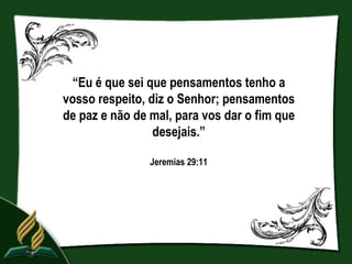 “Eu é que sei que pensamentos tenho a
vosso respeito, diz o Senhor; pensamentos
de paz e não de mal, para vos dar o fim que
                 desejais.”

                Jeremias 29:11
 