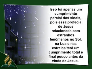 Isso foi apenas um
     cumprimento
  parcial dos sinais,
 pois essa profecia
       de Jesus
   relacionada com
       estranhos
 fenômenos no Sol,
     na Lua e nas
   estrelas terá um
cumprimento total e
final pouco antes da
   vinda de Jesus.
 