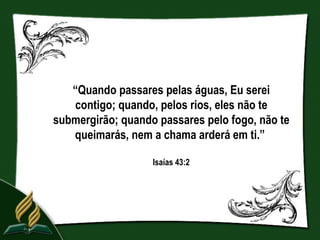 “Quando passares pelas águas, Eu serei
   contigo; quando, pelos rios, eles não te
submergirão; quando passares pelo fogo, não te
   queimarás, nem a chama arderá em ti.”

                   Isaías 43:2
 