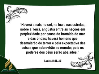 “Haverá sinais no sol, na lua e nas estrelas;
sobre a Terra, angústia entre as nações em
perplexidade por causa do bramido do mar
     e das ondas; haverá homens que
desmaiarão de terror e pela expectativa das
 coisas que sobrevirão ao mundo; pois os
    poderes dos céus serão abalados.”

                Lucas 21:25, 26
 