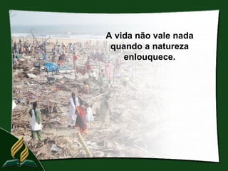A vida não vale nada
 quando a natureza
    enlouquece.
 