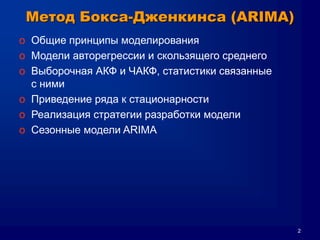 2
Метод Бокса-Дженкинса (ARIMA)
o Общие принципы моделирования
o Модели авторегрессии и скользящего среднего
o Выборочная АКФ и ЧАКФ, статистики связанные
с ними
o Приведение ряда к стационарности
o Реализация стратегии разработки модели
o Сезонные модели ARIMA
 