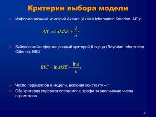 21
Критерии выбора модели
o Информационный критерий Акаике (Akaike Information Criterion, AIC):
o Байесовский информационный критерий Шварца (Bayesian Information
Criterion, BIC)
o Число параметров в модели, включая константу – r
o Оба критерия содержат слагаемое штрафа за увеличение числа
параметров
2
lnAIC MSE r
n
 
ln
ln
n
BIC MSE r
n
 
 