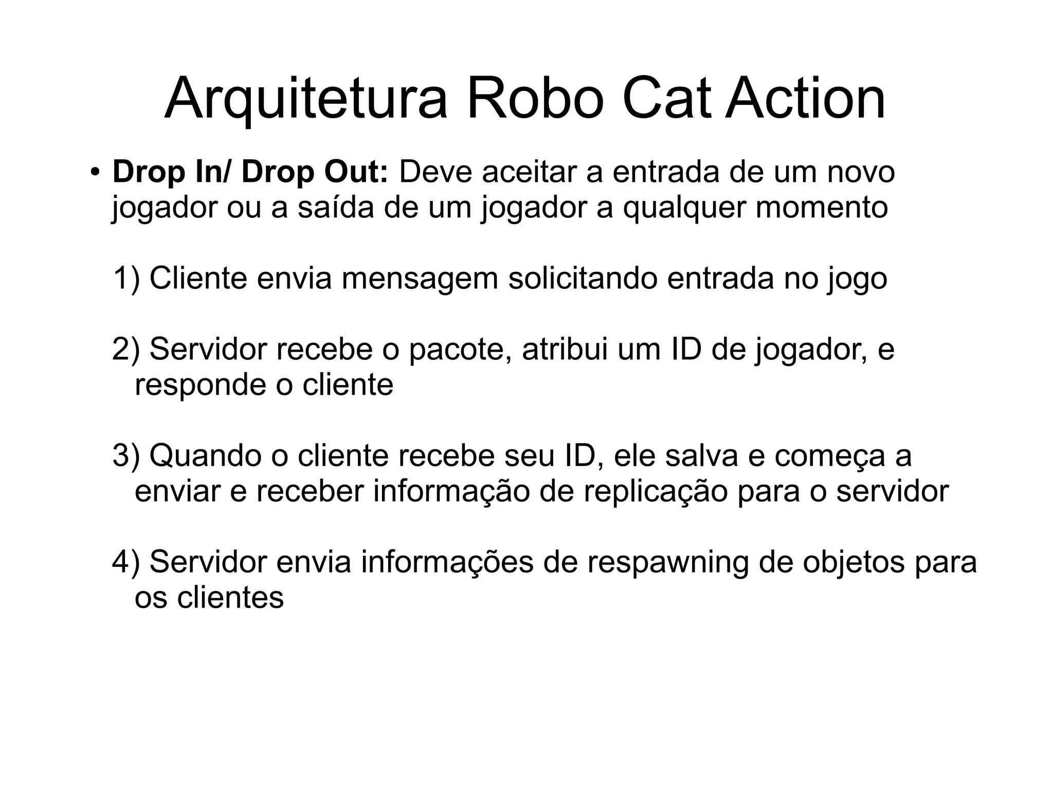 Arquitetura Robo Cat Action
● Drop In/ Drop Out: Deve aceitar a entrada de um novo
jogador ou a saída de um jogador a qualquer momento
1) Cliente envia mensagem solicitando entrada no jogo
2) Servidor recebe o pacote, atribui um ID de jogador, e
responde o cliente
3) Quando o cliente recebe seu ID, ele salva e começa a
enviar e receber informação de replicação para o servidor
4) Servidor envia informações de respawning de objetos para
os clientes
 