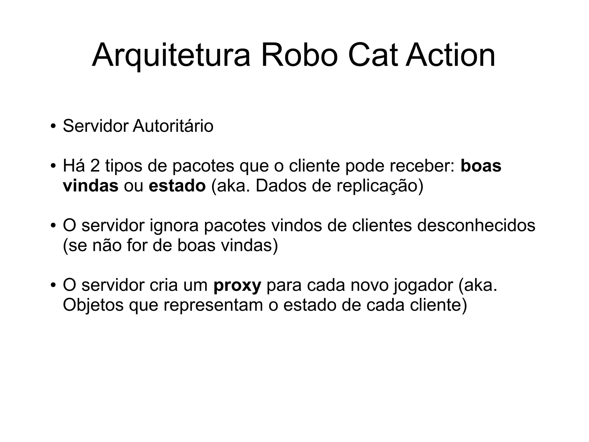 Arquitetura Robo Cat Action
● Servidor Autoritário
● Há 2 tipos de pacotes que o cliente pode receber: boas
vindas ou estado (aka. Dados de replicação)
● O servidor ignora pacotes vindos de clientes desconhecidos
(se não for de boas vindas)
● O servidor cria um proxy para cada novo jogador (aka.
Objetos que representam o estado de cada cliente)
 