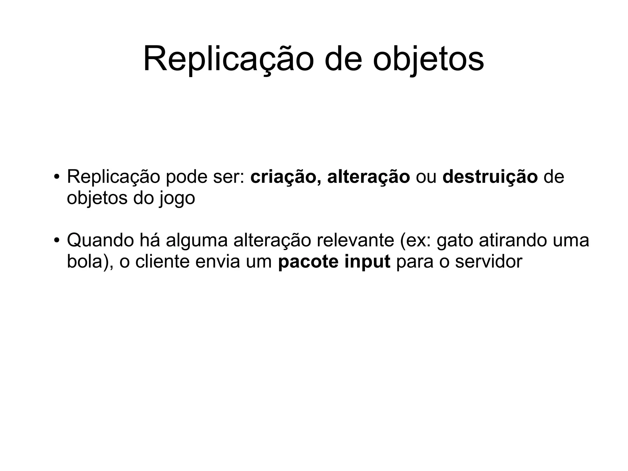 Replicação de objetos
● Replicação pode ser: criação, alteração ou destruição de
objetos do jogo
● Quando há alguma alteração relevante (ex: gato atirando uma
bola), o cliente envia um pacote input para o servidor
 