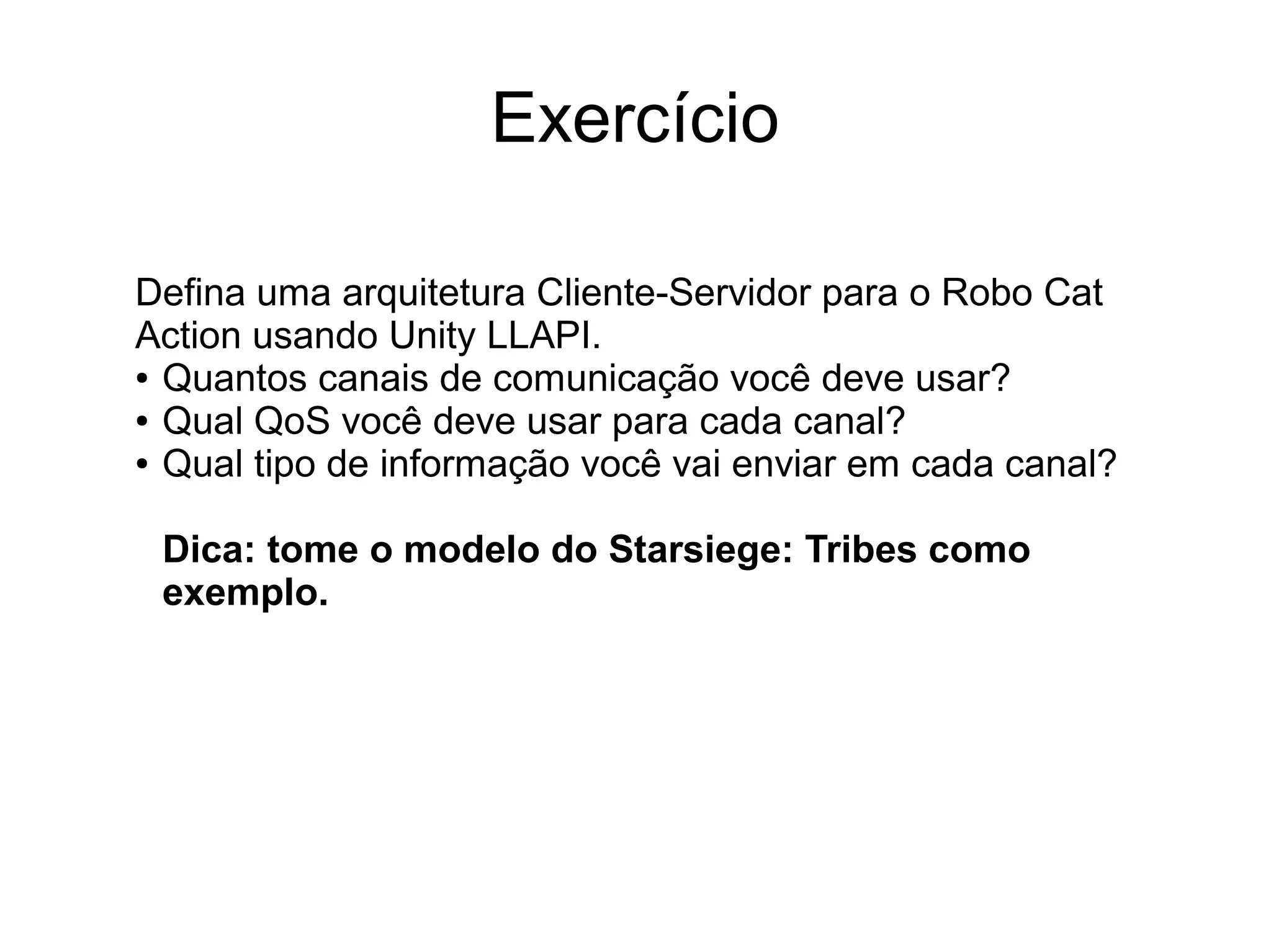 Exercício
Defina uma arquitetura Cliente-Servidor para o Robo Cat
Action usando Unity LLAPI.
● Quantos canais de comunicação você deve usar?
● Qual QoS você deve usar para cada canal?
● Qual tipo de informação você vai enviar em cada canal?
Dica: tome o modelo do Starsiege: Tribes como
exemplo.
 
