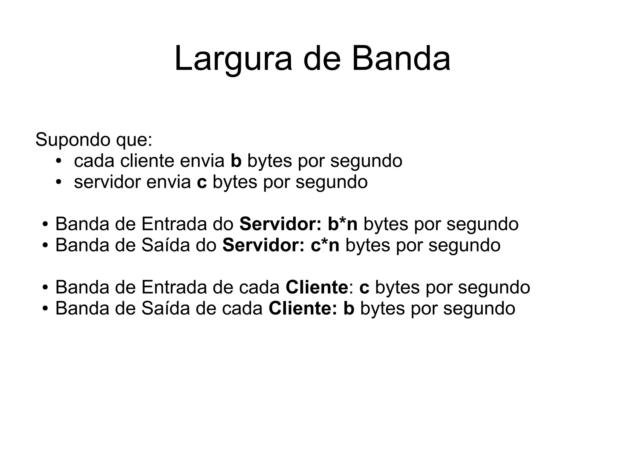 Largura de Banda
Supondo que:
● cada cliente envia b bytes por segundo
● servidor envia c bytes por segundo
● Banda de Entrada do Servidor: b*n bytes por segundo
● Banda de Saída do Servidor: c*n bytes por segundo
● Banda de Entrada de cada Cliente: c bytes por segundo
● Banda de Saída de cada Cliente: b bytes por segundo
 