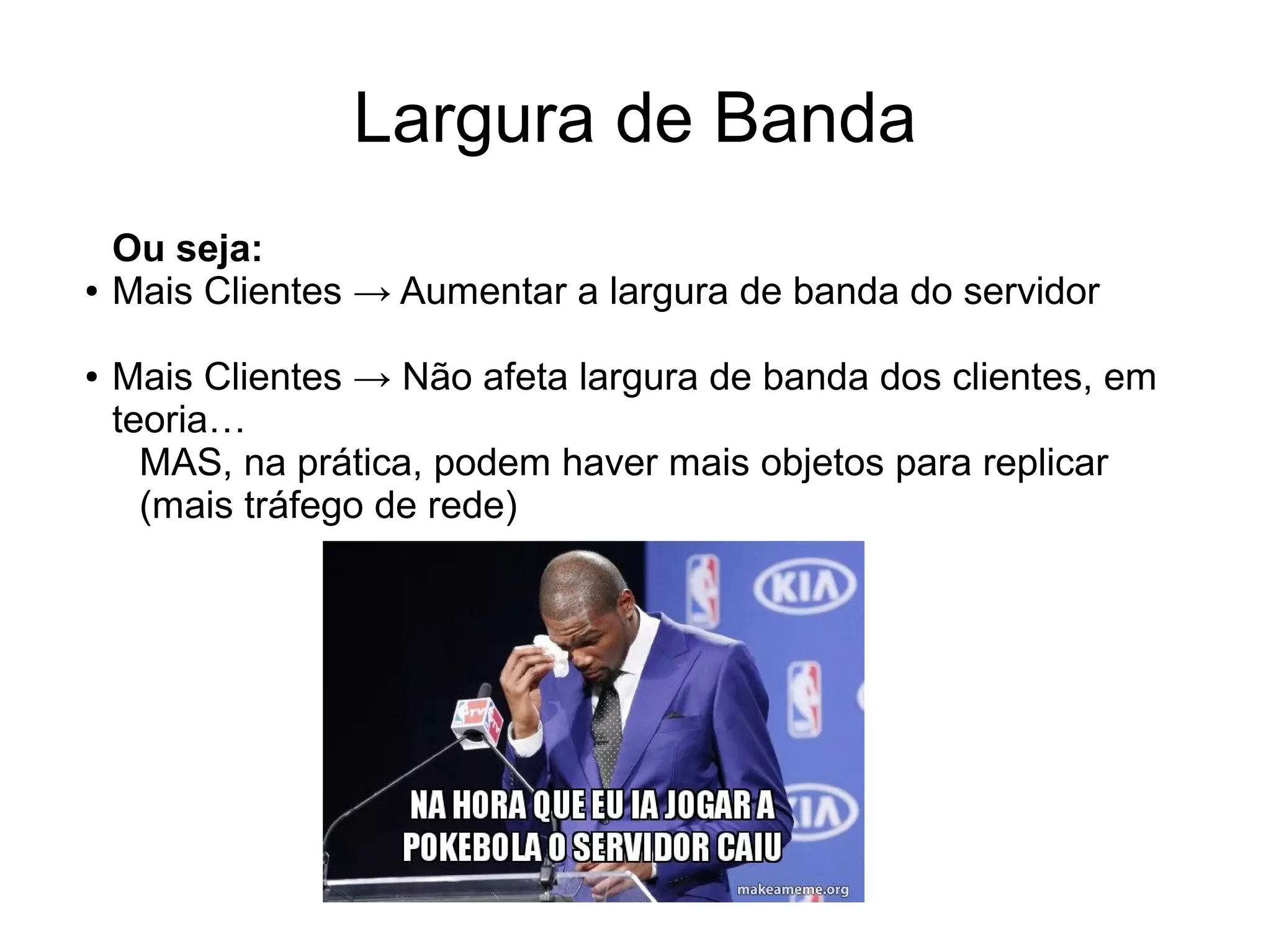 Largura de Banda
Ou seja:
● Mais Clientes → Aumentar a largura de banda do servidor
● Mais Clientes → Não afeta largura de banda dos clientes, em
teoria…
MAS, na prática, podem haver mais objetos para replicar
(mais tráfego de rede)
 