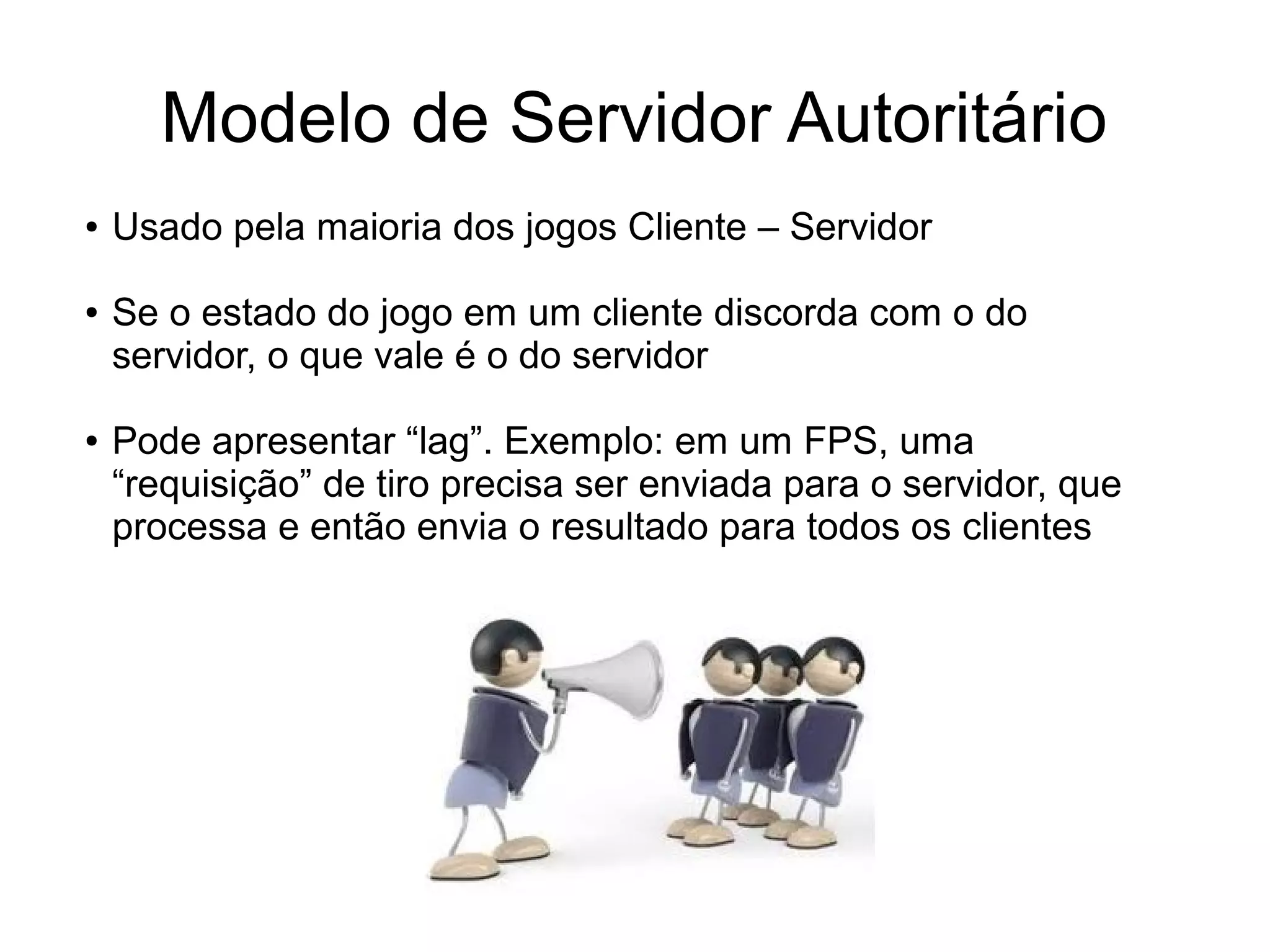 Modelo de Servidor Autoritário
● Usado pela maioria dos jogos Cliente – Servidor
● Se o estado do jogo em um cliente discorda com o do
servidor, o que vale é o do servidor
● Pode apresentar “lag”. Exemplo: em um FPS, uma
“requisição” de tiro precisa ser enviada para o servidor, que
processa e então envia o resultado para todos os clientes
 